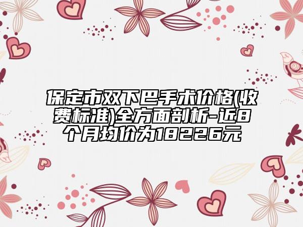 保定市雙下巴手術(shù)價(jià)格(收費(fèi)標(biāo)準(zhǔn))全方面剖析-近8個(gè)月均價(jià)為18226元