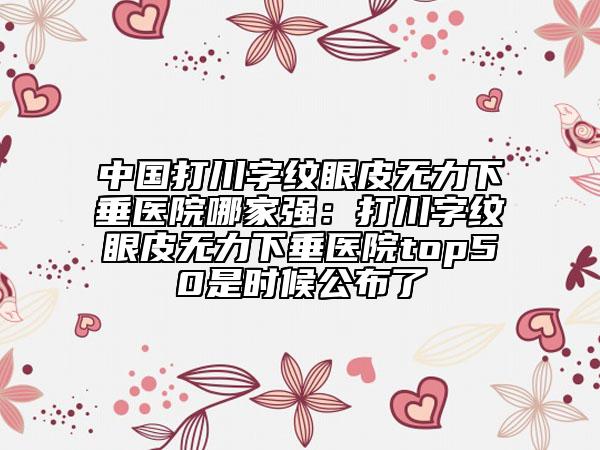 中國(guó)打川字紋眼皮無力下垂醫(yī)院哪家強(qiáng)：打川字紋眼皮無力下垂醫(yī)院top50是時(shí)候公布了