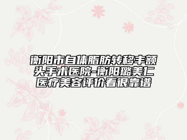 衡陽(yáng)市自體脂肪轉(zhuǎn)移豐額頭手術(shù)醫(yī)院-衡陽(yáng)璐美仁醫(yī)療美容評(píng)價(jià)看很靠譜