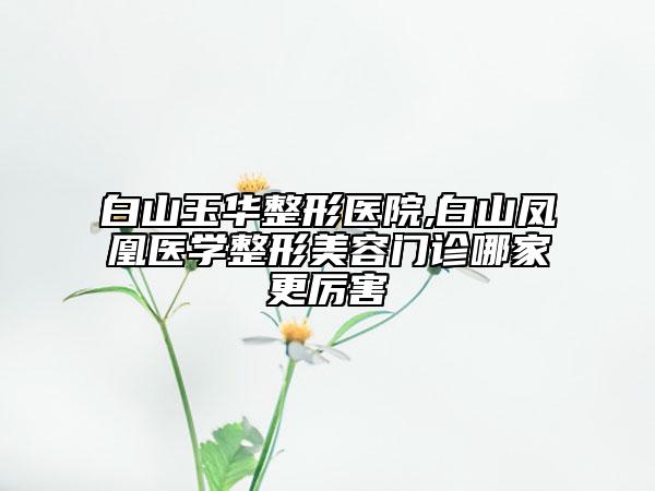 白山玉華整形醫(yī)院,白山鳳凰醫(yī)學(xué)整形美容門(mén)診哪家更厲害