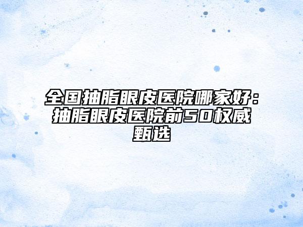 全國(guó)抽脂眼皮醫(yī)院哪家好：抽脂眼皮醫(yī)院前50權(quán)威甄選