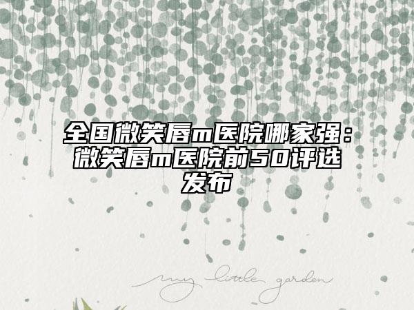全國微笑唇m醫(yī)院哪家強(qiáng)：微笑唇m醫(yī)院前50評選發(fā)布