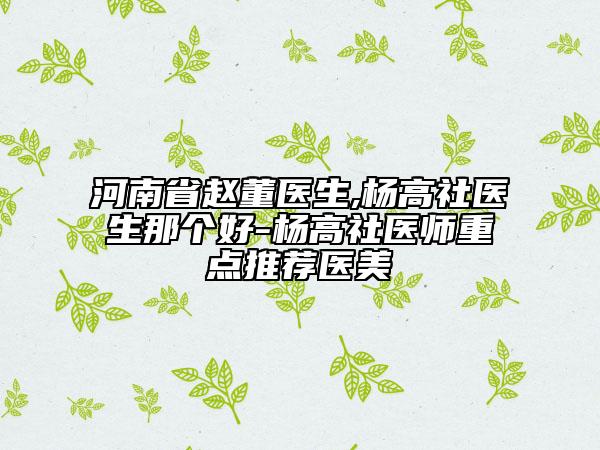 河南省趙董醫(yī)生,楊高社醫(yī)生那個(gè)好-楊高社醫(yī)師重點(diǎn)推薦醫(yī)美