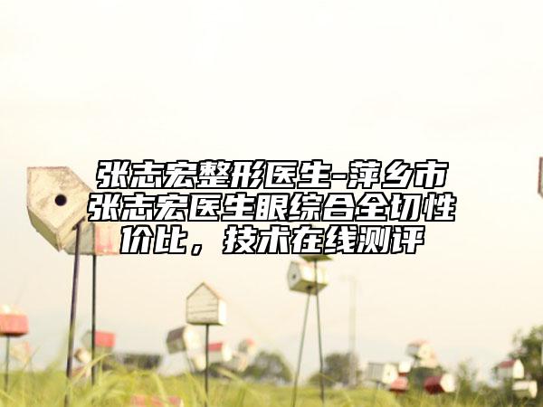 張志宏整形醫(yī)生-萍鄉(xiāng)市張志宏醫(yī)生眼綜合全切性價(jià)比，技術(shù)在線測(cè)評(píng)