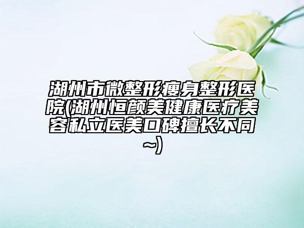 湖州市微整形瘦身整形醫(yī)院(湖州恒顏美健康醫(yī)療美容私立醫(yī)美口碑擅長不同~)