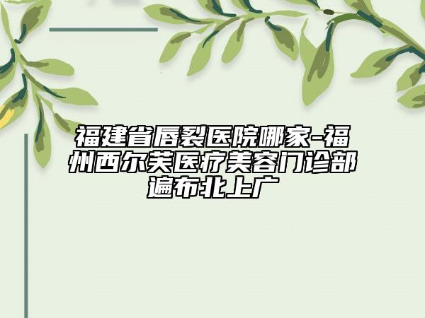 福建省唇裂醫(yī)院哪家-福州西爾芙醫(yī)療美容門診部遍布北上廣
