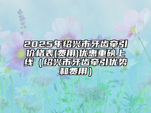 2025年紹興市牙齒牽引價(jià)格表(費(fèi)用)優(yōu)惠重磅上線(xiàn)（紹興市牙齒牽引優(yōu)勢(shì)和費(fèi)用）
