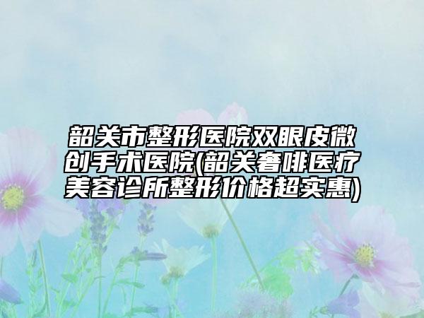 韶關(guān)市整形醫(yī)院雙眼皮微創(chuàng)手術(shù)醫(yī)院(韶關(guān)奢啡醫(yī)療美容診所整形價格超實惠)