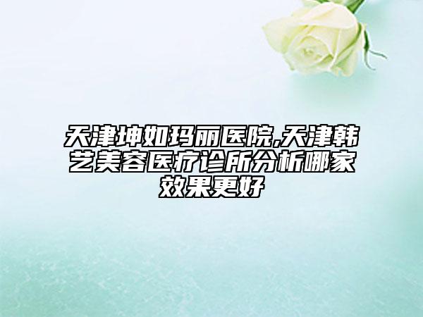 天津坤如瑪麗醫(yī)院,天津韓藝美容醫(yī)療診所分析哪家效果更好