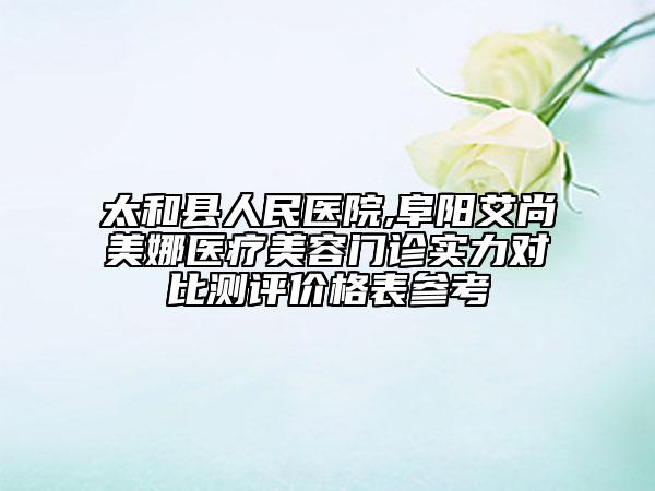 太和縣人民醫(yī)院,阜陽艾尚美娜醫(yī)療美容門診實力對比測評價格表參考
