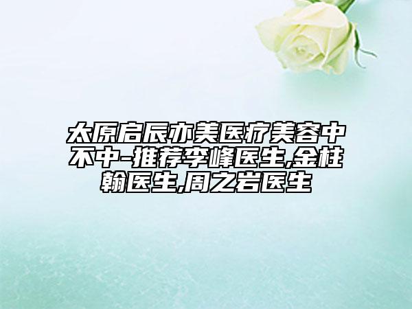 太原啟辰亦美醫(yī)療美容中不中-推薦李峰醫(yī)生,金柱翰醫(yī)生,周之巖醫(yī)生