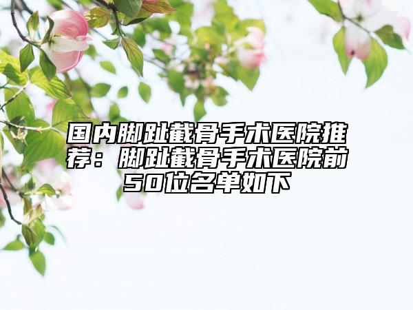 國內(nèi)腳趾截骨手術(shù)醫(yī)院推薦：腳趾截骨手術(shù)醫(yī)院前50位名單如下