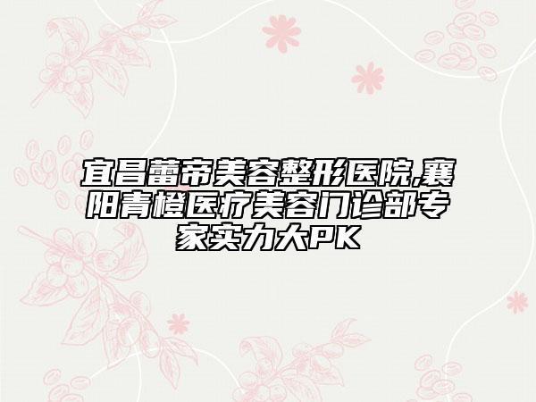 宜昌蕾帝美容整形醫(yī)院,襄陽青橙醫(yī)療美容門診部專家實(shí)力大PK