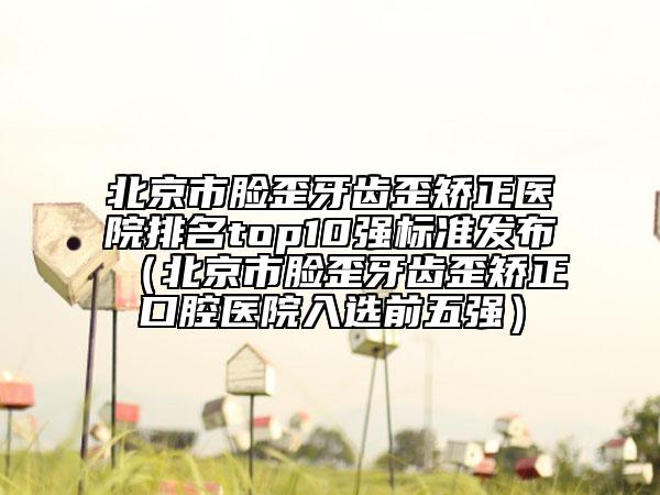 北京市臉歪牙齒歪矯正醫(yī)院排名top10強標準發(fā)布（北京市臉歪牙齒歪矯正口腔醫(yī)院入選前五強）
