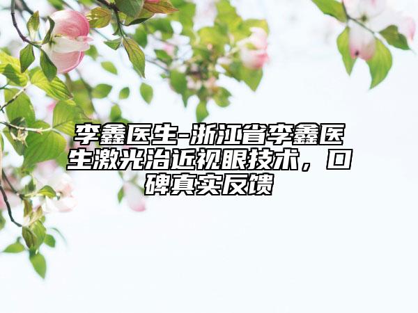 李鑫醫(yī)生-浙江省李鑫醫(yī)生激光治近視眼技術(shù)，口碑真實反饋
