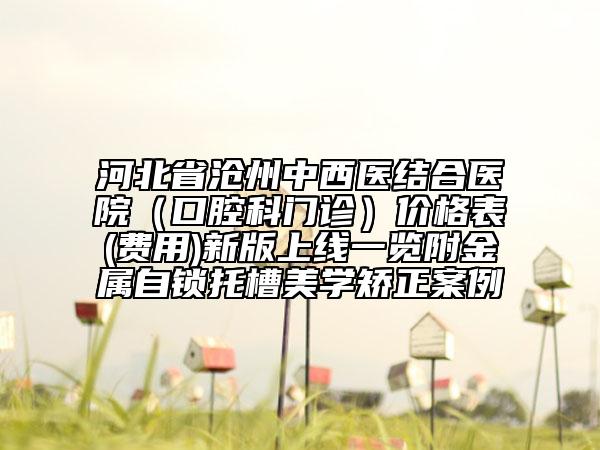河北省滄州中西醫(yī)結(jié)合醫(yī)院（口腔科門診）價格表(費用)新版上線一覽附金屬自鎖托槽美學(xué)矯正案例
