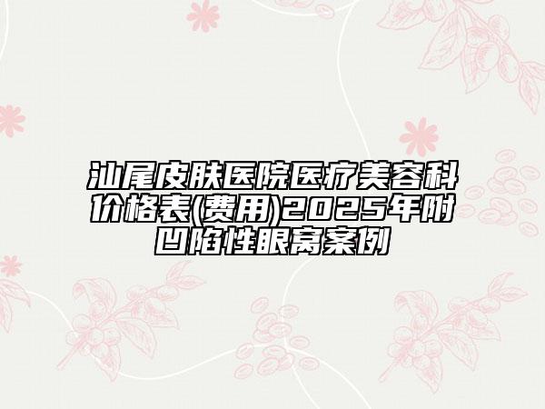 汕尾皮膚醫(yī)院醫(yī)療美容科價格表(費用)2025年附凹陷性眼窩案例