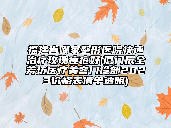 福建省哪家整形醫(yī)院快速治療玫瑰痤瘡好(廈門展全芳坊醫(yī)療美容門診部2023價(jià)格表清單透明)