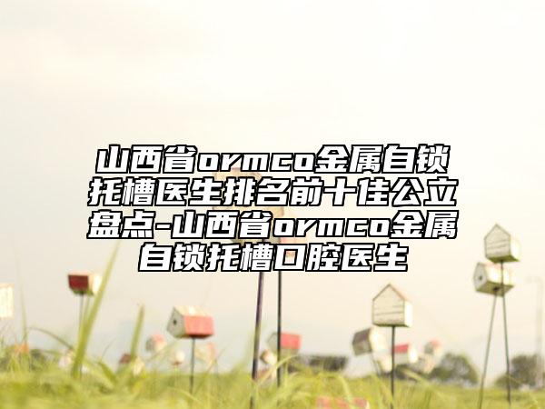 山西省ormco金屬自鎖托槽醫(yī)生排名前十佳公立盤點(diǎn)-山西省ormco金屬自鎖托槽口腔醫(yī)生