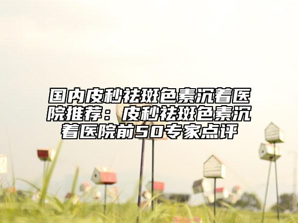 國(guó)內(nèi)皮秒祛斑色素沉著醫(yī)院推薦：皮秒祛斑色素沉著醫(yī)院前50專家點(diǎn)評(píng)