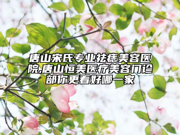 唐山宋氏專業(yè)祛痣美容醫(yī)院,唐山恒美醫(yī)療美容門診部你更看好哪一家