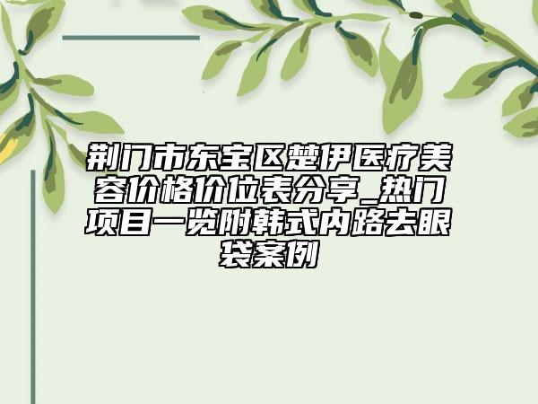 荊門市東寶區(qū)楚伊醫(yī)療美容價(jià)格價(jià)位表分享_熱門項(xiàng)目一覽附韓式內(nèi)路去眼袋案例