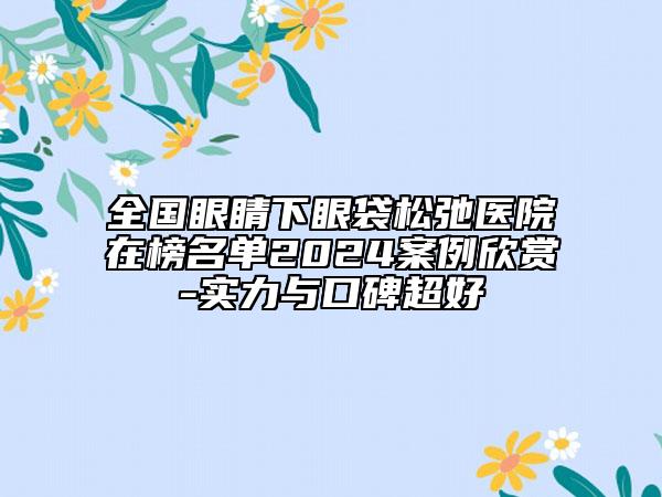 全國眼睛下眼袋松弛醫(yī)院在榜名單2024案例欣賞-實(shí)力與口碑超好