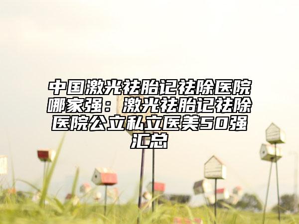 中國激光祛胎記祛除醫(yī)院哪家強(qiáng)：激光祛胎記祛除醫(yī)院公立私立醫(yī)美50強(qiáng)匯總