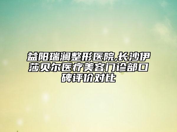 益陽(yáng)瑞瀾整形醫(yī)院,長(zhǎng)沙伊莎貝爾醫(yī)療美容門(mén)診部口碑評(píng)價(jià)對(duì)比