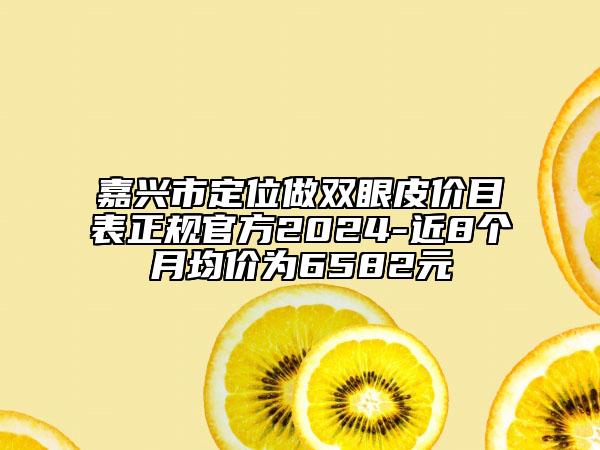 嘉興市定位做雙眼皮價(jià)目表正規(guī)官方2024-近8個(gè)月均價(jià)為6582元