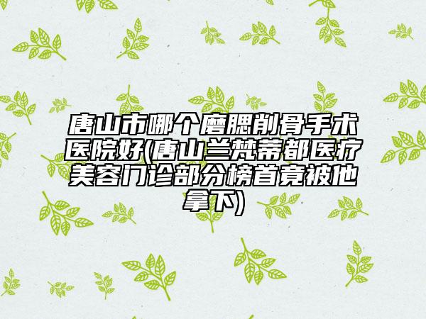 唐山市哪個(gè)磨腮削骨手術(shù)醫(yī)院好(唐山蘭梵蒂都醫(yī)療美容門診部分榜首竟被他拿下)