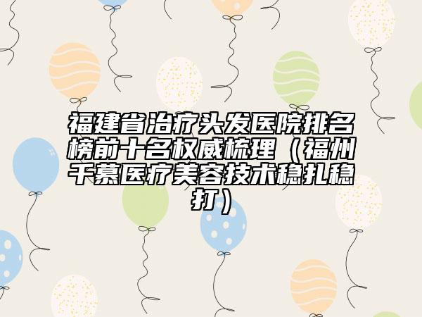 福建省治療頭發(fā)醫(yī)院排名榜前十名權(quán)威梳理（福州千慕醫(yī)療美容技術(shù)穩(wěn)扎穩(wěn)打）