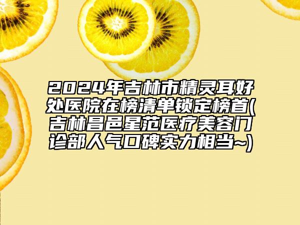 2024年吉林市精靈耳好處醫(yī)院在榜清單鎖定榜首(吉林昌邑星范醫(yī)療美容門診部人氣口碑實力相當(dāng)~)