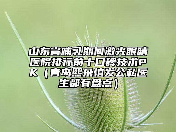 山東省哺乳期間激光眼睛醫(yī)院排行前十口碑技術(shù)PK（青島熙朵植發(fā)公私醫(yī)生都有盤點）