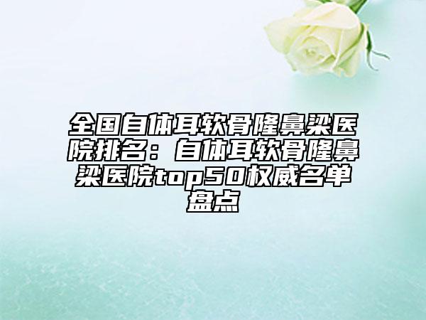 全國自體耳軟骨隆鼻梁醫(yī)院排名：自體耳軟骨隆鼻梁醫(yī)院top50權(quán)威名單盤點(diǎn)