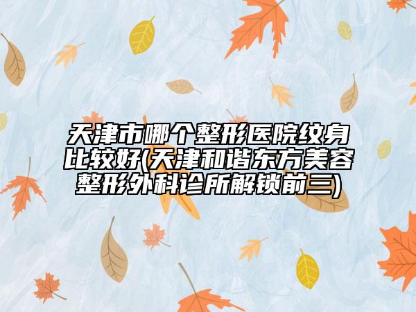 天津市哪個(gè)整形醫(yī)院紋身比較好(天津和諧東方美容整形外科診所解鎖前三)