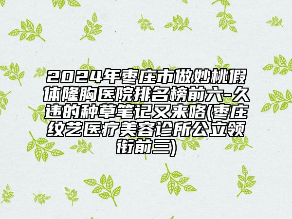 2024年棗莊市做妙桃假體隆胸醫(yī)院排名榜前六-久違的種草筆記又來咯(棗莊紋藝醫(yī)療美容診所公立領(lǐng)銜前三)