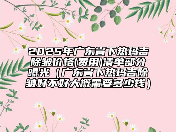 2025年廣東省下熱瑪吉除皺價(jià)格(費(fèi)用)清單部分曝光（廣東省下熱瑪吉除皺好不好大概需要多少錢）