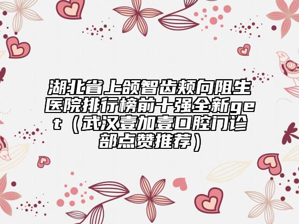 湖北省上頜智齒頰向阻生醫(yī)院排行榜前十強全新get（武漢壹加壹口腔門診部點贊推薦）