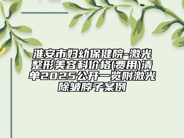 淮安市婦幼保健院-激光整形美容科價(jià)格(費(fèi)用)清單2025公開(kāi)一覽附激光除皺脖子案例