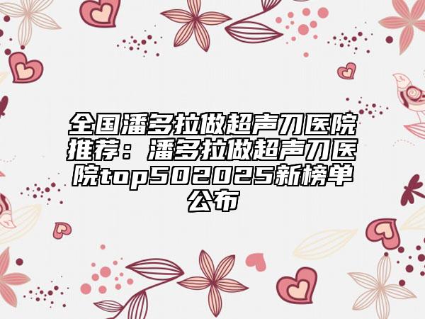 全國潘多拉做超聲刀醫(yī)院推薦：潘多拉做超聲刀醫(yī)院top502025新榜單公布