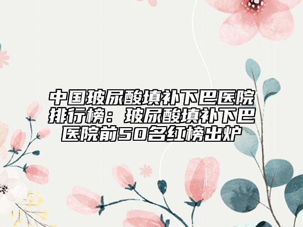 中國(guó)玻尿酸填補(bǔ)下巴醫(yī)院排行榜：玻尿酸填補(bǔ)下巴醫(yī)院前50名紅榜出爐