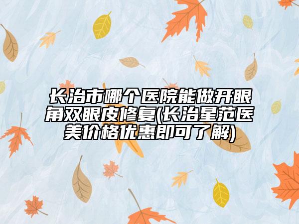 長(zhǎng)治市哪個(gè)醫(yī)院能做開(kāi)眼角雙眼皮修復(fù)(長(zhǎng)治星范醫(yī)美價(jià)格優(yōu)惠即可了解)