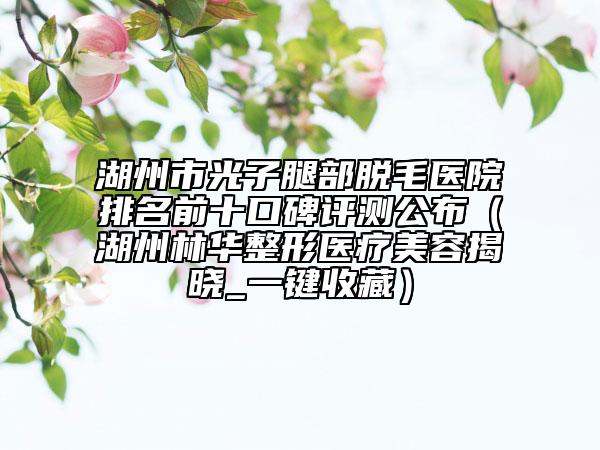 湖州市光子腿部脫毛醫(yī)院排名前十口碑評(píng)測(cè)公布（湖州林華整形醫(yī)療美容揭曉_一鍵收藏）