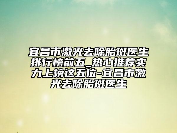 宜昌市激光去除胎斑醫(yī)生排行榜前五_熱心推薦實力上榜這五位-宜昌市激光去除胎斑醫(yī)生