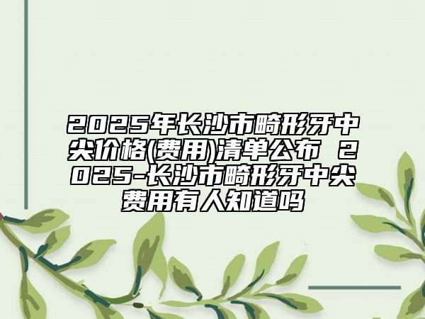 2025年長(zhǎng)沙市畸形牙中尖價(jià)格(費(fèi)用)清單公布 2025-長(zhǎng)沙市畸形牙中尖費(fèi)用有人知道嗎