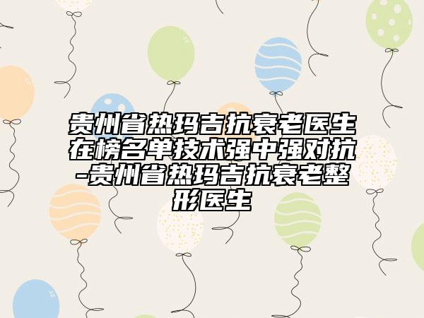 貴州省熱瑪吉抗衰老醫(yī)生在榜名單技術強中強對抗-貴州省熱瑪吉抗衰老整形醫(yī)生
