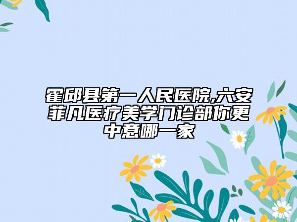 霍邱縣第一人民醫(yī)院,六安菲凡醫(yī)療美學(xué)門診部你更中意哪一家