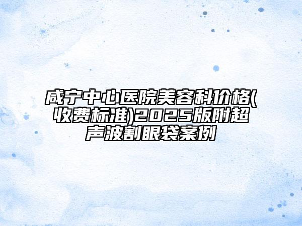 咸寧中心醫(yī)院美容科價(jià)格(收費(fèi)標(biāo)準(zhǔn))2025版附超聲波割眼袋案例