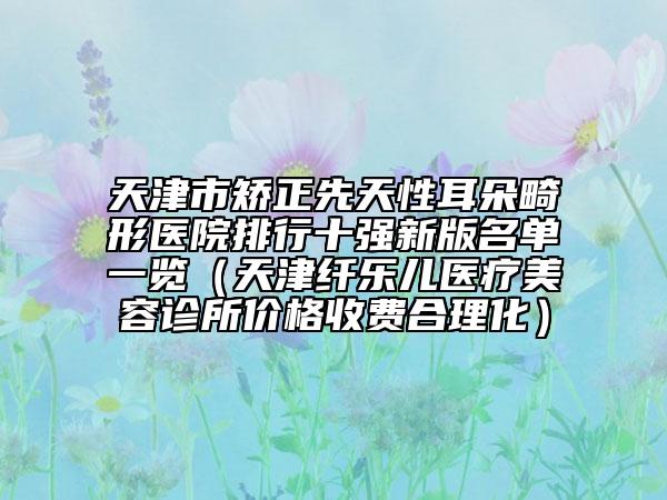 天津市矯正先天性耳朵畸形醫(yī)院排行十強(qiáng)新版名單一覽（天津纖樂兒醫(yī)療美容診所價(jià)格收費(fèi)合理化）